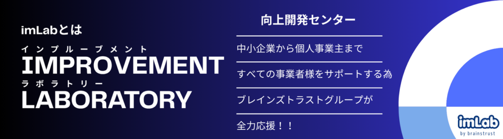 インプルーブメント
improvement
ラボラトリー
laboratory
向上開発センター
中小企業から個人事業主まで
すべての事業者様をサポートする為
ブレインズトラストグループが
全力応援!!